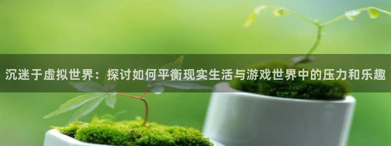 杏耀官网：沉迷于虚拟世界：探讨如何平衡现实生活与游戏世界中的